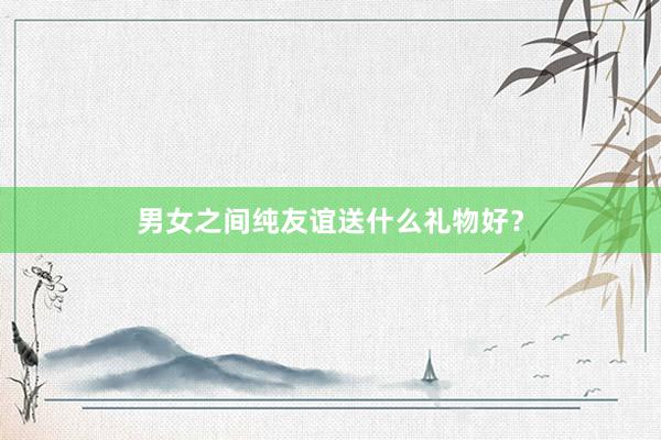 男女之间纯友谊送什么礼物好？