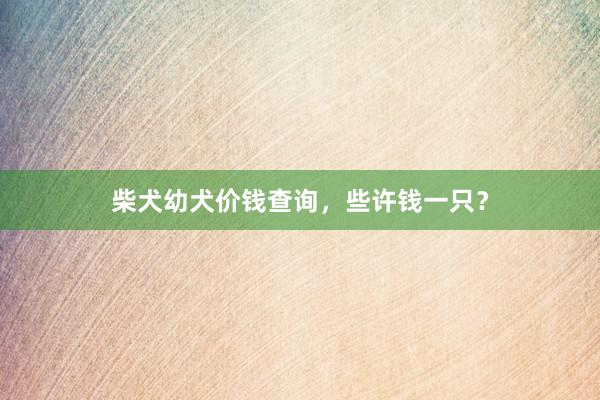 柴犬幼犬价钱查询，些许钱一只？